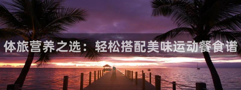 尊龙官方正版app集团官网网址：体旅营养之选：轻松搭