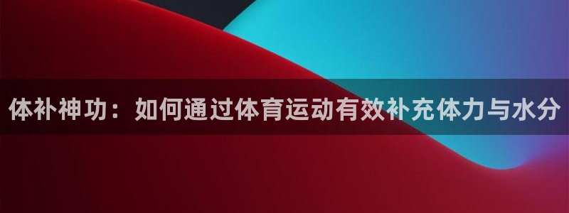 尊龙官网下载招商：体补神功：如何通过体育运动有效补充