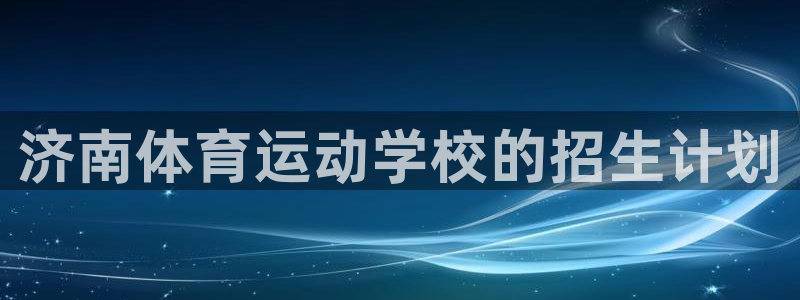 尊龙官网下载是干嘛的公司:济南体育运动学校的招生计划